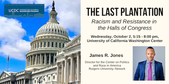 The Last Plantation Racism and Resistance in the Halls of Congress. Wednesday, October 2, 5:15 - 8:00 pm, University of California Washington Center. James R. Jones Director for the Center on Politics and Race in America Rutgers University–Newark